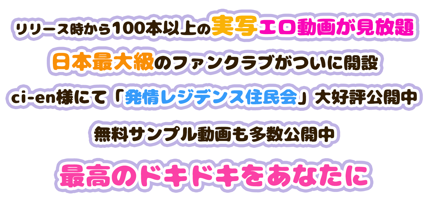 リリース時から100本以上のエロ動画が見放題
日本最大級のファンクラブがついに開設
ci-en様にて「発情レジデンス住民会」大好評公開中
無料サンプル動画も多数公開中
最高のドキドキをあなたに